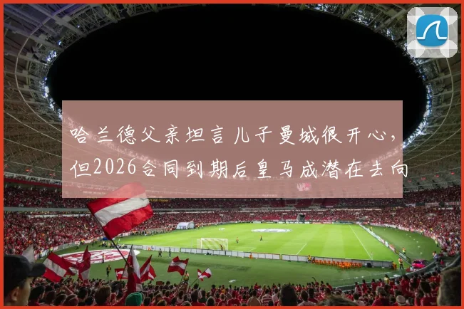 哈兰德父亲坦言儿子曼城很开心，但2026合同到期后皇马成潜在去向，解析巨星未来转会疑云