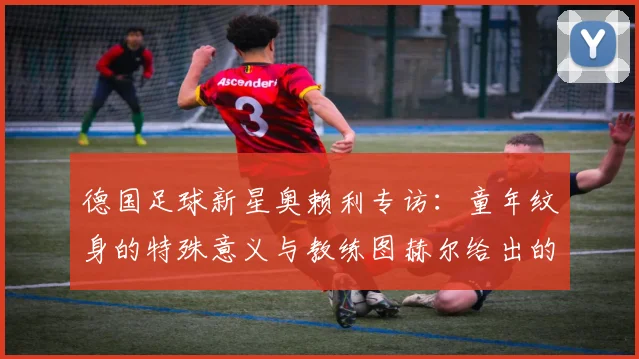 德国足球新星奥赖利专访:童年纹身的特殊意义与教练图赫尔给出的2026世界杯机遇