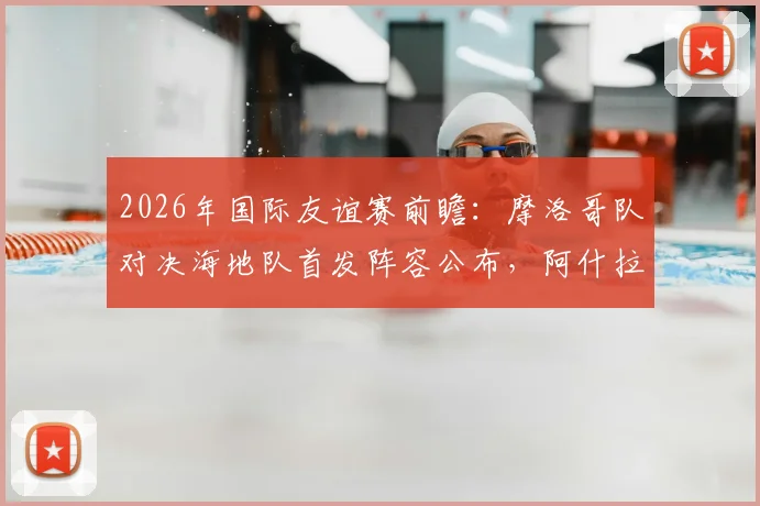 2026年国际友谊赛前瞻：摩洛哥队对决海地队首发阵容公布，阿什拉夫领衔，赛巴里、阿姆拉巴特确认出战