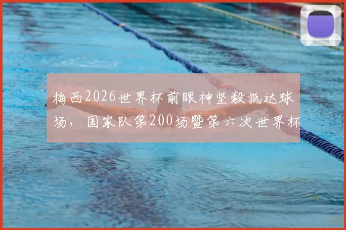 梅西2026世界杯前眼神坚毅抵达球场,国家队第200场暨第六次世界杯征程开启,阿根廷首战前瞻