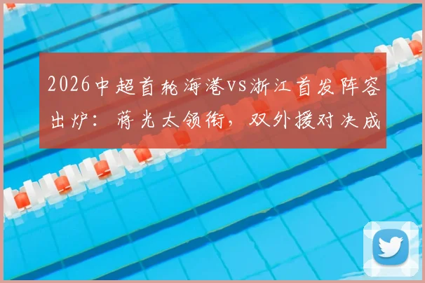 2026中超首轮海港vs浙江首发阵容出炉：蒋光太领衔，双外援对决成焦点，新星王钰栋能否证明自己？