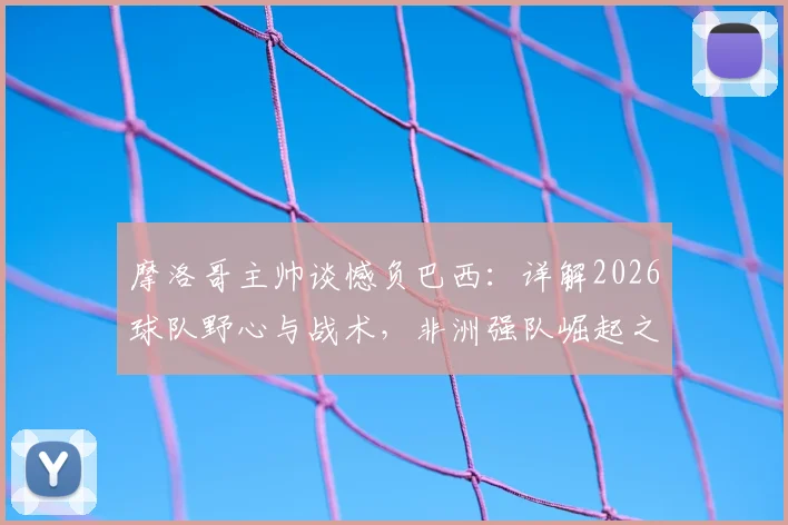 摩洛哥主帅谈憾负巴西：详解2026球队野心与战术，非洲强队崛起之路分析
