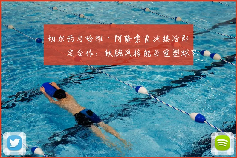切尔西与哈维·阿隆索首次接洽即敲定合作，铁腕风格能否重塑球队纪律与战术体系？