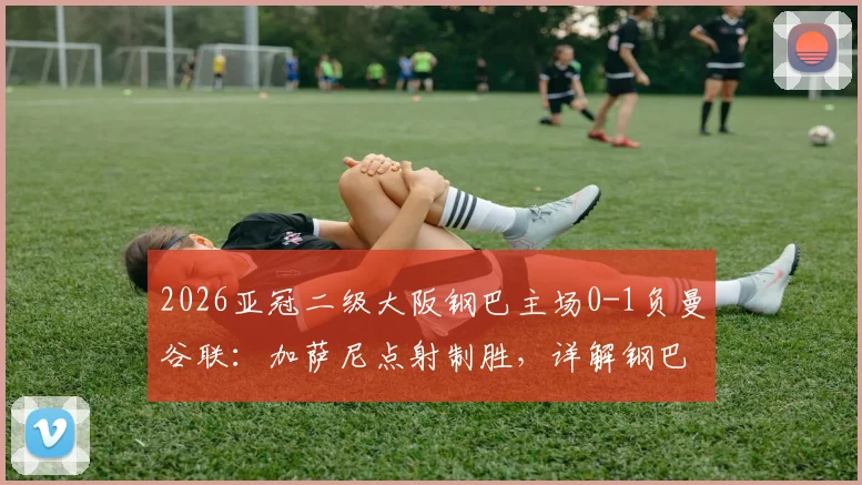 2026亚冠二级大阪钢巴主场0-1负曼谷联：加萨尼点射制胜，详解钢巴输球原因与曼谷联晋级前景
