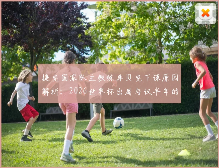 捷克国家队主教练库贝克下课原因解析：2026世界杯出局与仅半年的短暂执教生涯