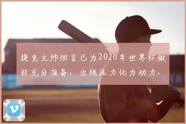 捷克主帅坦言已为2026年世界杯做好充分准备,出线压力化为动力,针对性战术迎战南非