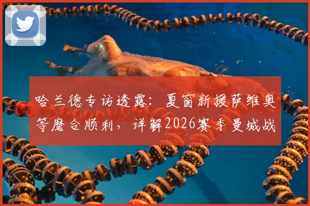 哈兰德专访透露:夏窗新援萨维奥等磨合顺利,详解2026赛季曼城战术升级与阵容实力前瞻