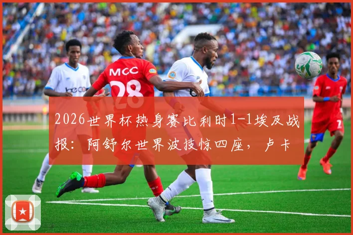 2026世界杯热身赛比利时1-1埃及战报:阿舒尔世界波技惊四座,卢卡库造乌龙引热议,附全场回放与进球分析