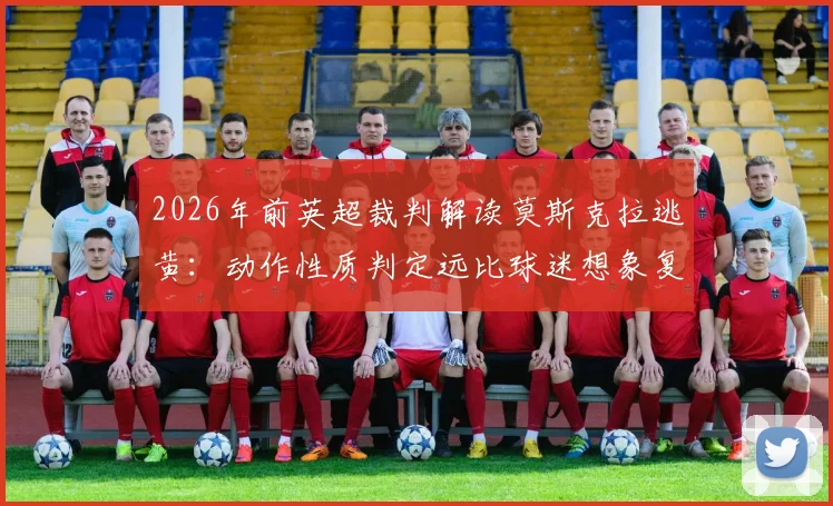 2026年前英超裁判解读莫斯克拉逃黄:动作性质判定远比球迷想象复杂,笨拙与鲁莽一线之隔