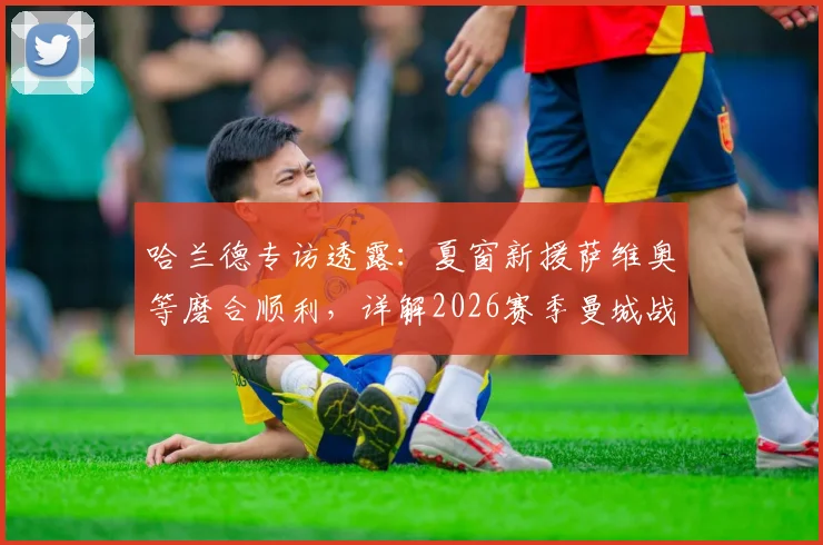 哈兰德专访透露：夏窗新援萨维奥等磨合顺利，详解2026赛季曼城战术升级与阵容实力前瞻