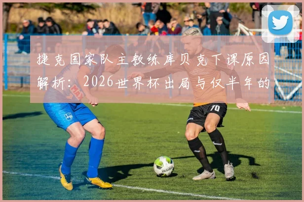 捷克国家队主教练库贝克下课原因解析:2026世界杯出局与仅半年的短暂执教生涯