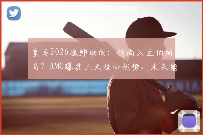 皇马2026选帅动向：德尚入主伯纳乌？RMC曝其三大核心优势，未来能否接替安帅引热议