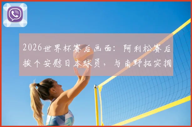2026世界杯赛后画面:阿利松赛后挨个安慰日本球员,与南野拓实拥抱展现体育精神全纪录
