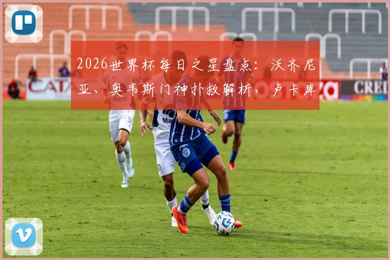 2026世界杯每日之星盘点:沃齐尼亚、奥韦斯门神扑救解析,卢卡库替补关键球回顾