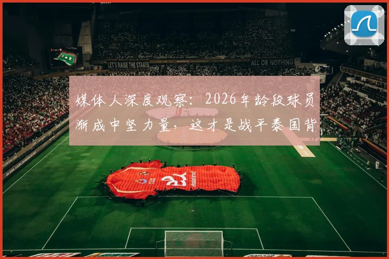 媒体人深度观察：2026年龄段球员渐成中坚力量，这才是战平泰国背后真正值得欣慰的点