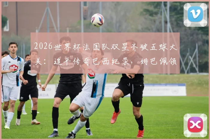 2026世界杯法国队双星齐破五球大关：追平传奇巴西纪录，姆巴佩领衔的锋线究竟有多强？