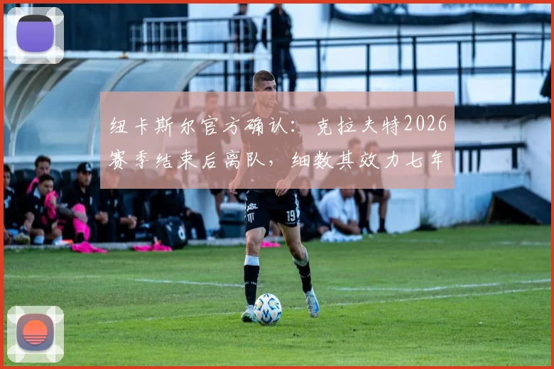 纽卡斯尔官方确认:克拉夫特2026赛季结束后离队,细数其效力七年关键数据与未来去向分析