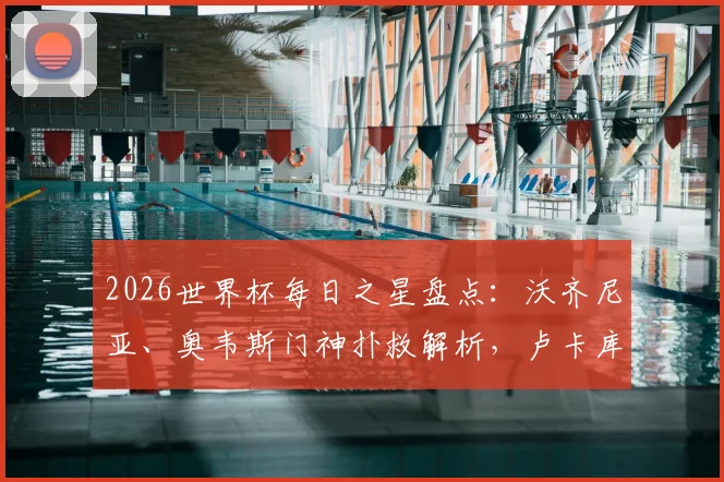 2026世界杯每日之星盘点：沃齐尼亚、奥韦斯门神扑救解析，卢卡库替补关键球回顾