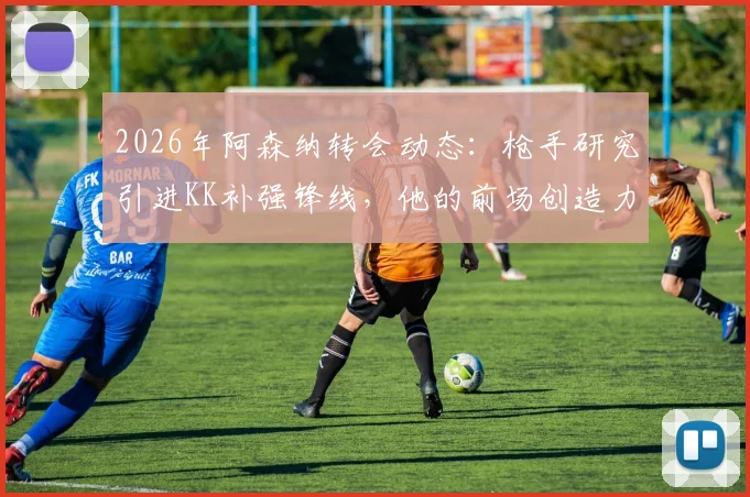 2026年阿森纳转会动态：枪手研究引进KK补强锋线，他的前场创造力真是解药吗？附球员深度分析