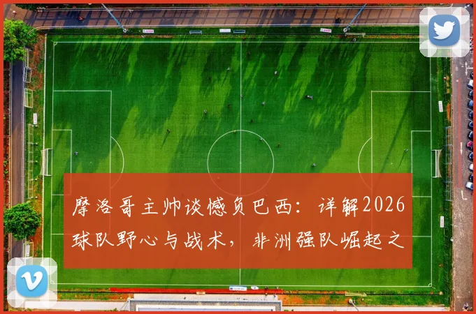 摩洛哥主帅谈憾负巴西:详解2026球队野心与战术,非洲强队崛起之路分析