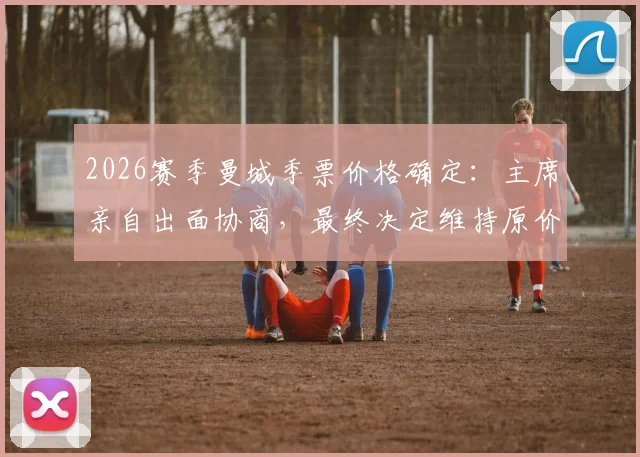 2026赛季曼城季票价格确定:主席亲自出面协商,最终决定维持原价不涨价