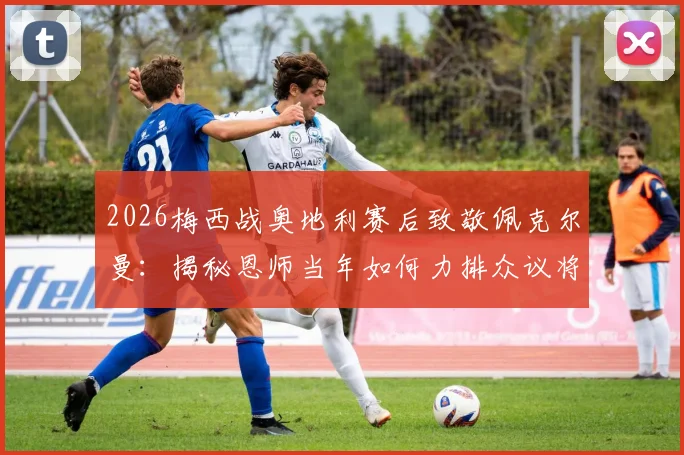 2026梅西战奥地利赛后致敬佩克尔曼：揭秘恩师当年如何力排众议将他召入国家队