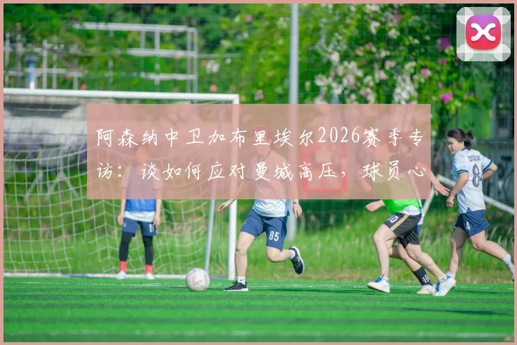 阿森纳中卫加布里埃尔2026赛季专访:谈如何应对曼城高压,球员心理调适与顶级对抗心得