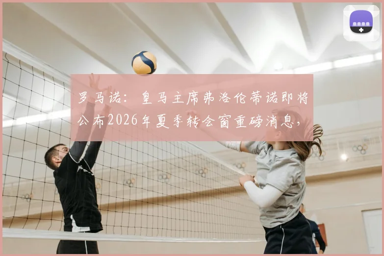 罗马诺：皇马主席弗洛伦蒂诺即将公布2026年夏季转会窗重磅消息，多个关键官宣在即！