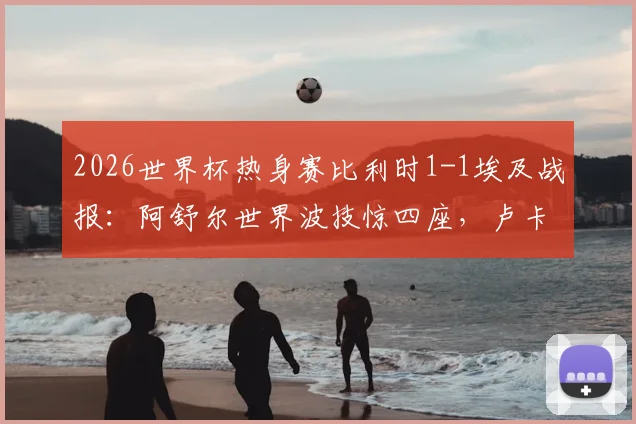 2026世界杯热身赛比利时1-1埃及战报：阿舒尔世界波技惊四座，卢卡库造乌龙引热议，附全场回放与进球分析