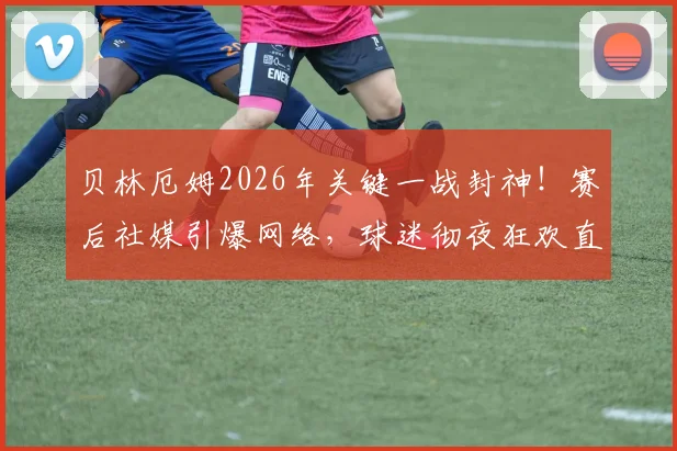 贝林厄姆2026年关键一战封神!赛后社媒引爆网络,球迷彻夜狂欢直呼不用上班