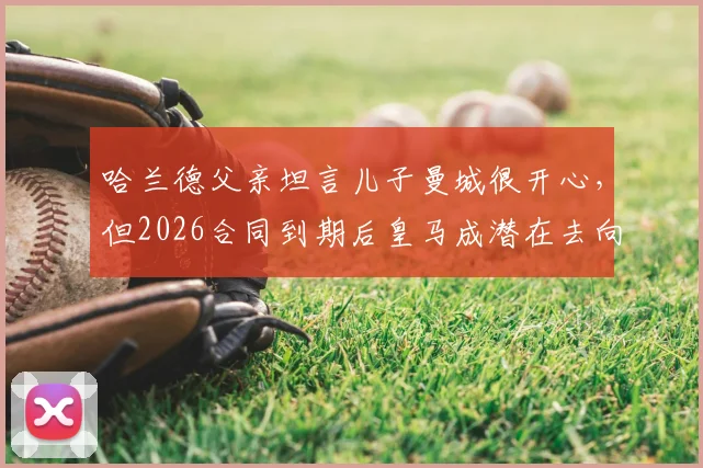 哈兰德父亲坦言儿子曼城很开心,但2026合同到期后皇马成潜在去向,解析巨星未来转会疑云