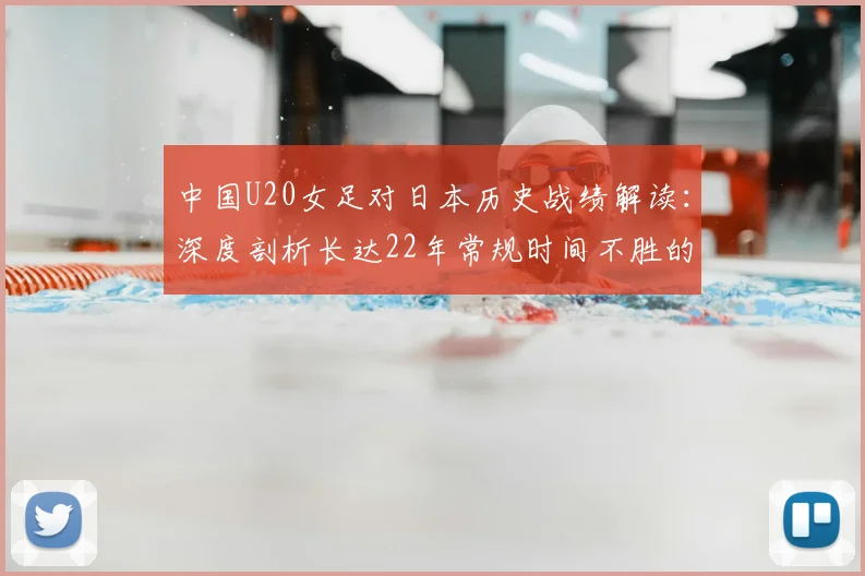 中国U20女足对日本历史战绩解读:深度剖析长达22年常规时间不胜的困境与四连败背后的青训差距
