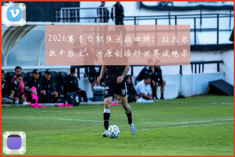2026赛季日职焦点战回顾：拉扎尔扳平救主，河原创读秒世界波绝杀，川崎前锋3-2险胜浦和红钻全解析