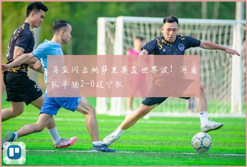 马亚闪击纳萨里奥轰世界波！河南队半场2-0辽宁队