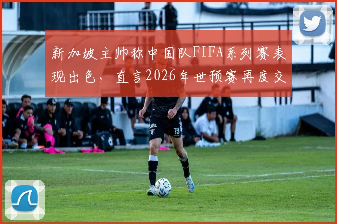 新加坡主帅称中国队FIFA系列赛表现出色,直言2026年世预赛再度交锋将完全不同