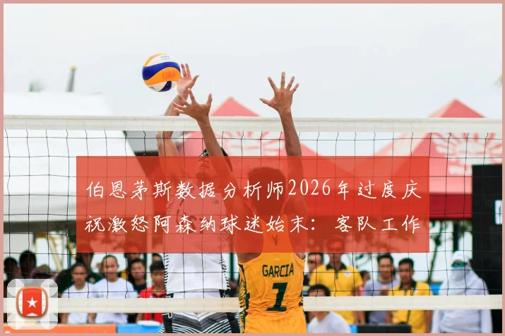 伯恩茅斯数据分析师2026年过度庆祝激怒阿森纳球迷始末:客队工作人员球场行为边界探讨与事件深度回顾