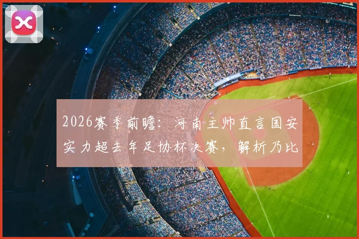 2026赛季前瞻:河南主帅直言国安实力超去年足协杯决赛,解析乃比江伤缺对双方攻防影响