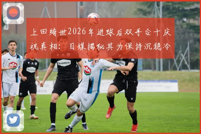上田绮世2026年进球后双手合十庆祝真相：日媒揭秘其为保持沉稳冷静的特殊方式