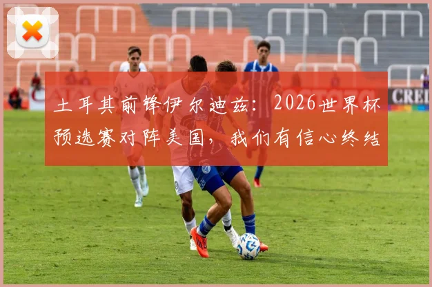 土耳其前锋伊尔迪兹:2026世界杯预选赛对阵美国,我们有信心终结进球荒