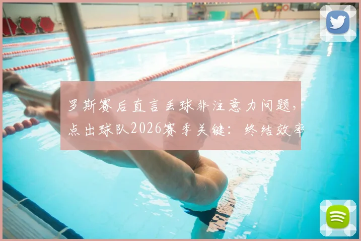罗斯赛后直言丢球非注意力问题，点出球队2026赛季关键：终结效率亟待升级