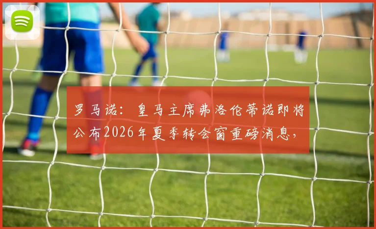 罗马诺:皇马主席弗洛伦蒂诺即将公布2026年夏季转会窗重磅消息,多个关键官宣在即!