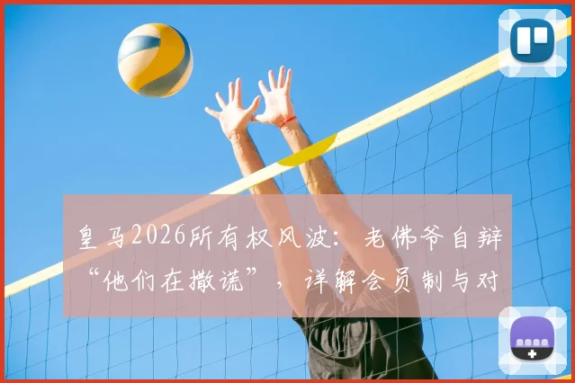 皇马2026所有权风波:老佛爷自辩“他们在撒谎”,详解会员制与对手主张如何威胁球队