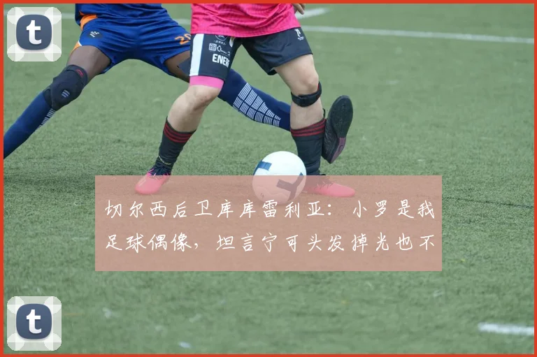 切尔西后卫库库雷利亚:小罗是我足球偶像,坦言宁可头发掉光也不在胸口纹巴萨队徽