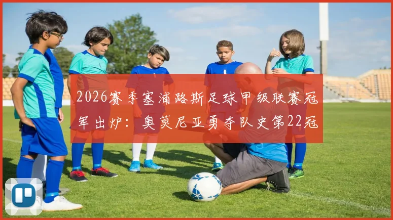 2026赛季塞浦路斯足球甲级联赛冠军出炉:奥莫尼亚勇夺队史第22冠,锁定下赛季欧冠资格赛席位