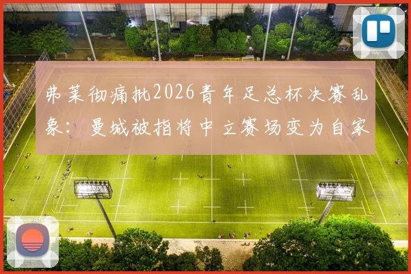 弗莱彻痛批2026青年足总杯决赛乱象：曼城被指将中立赛场变为自家主场，青训公平性遭严重质疑