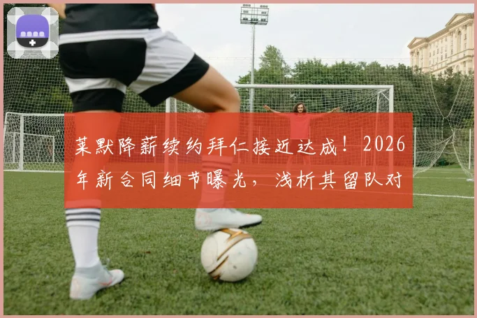 莱默降薪续约拜仁接近达成!2026年新合同细节曝光,浅析其留队对南部之星中场布局的关键影响