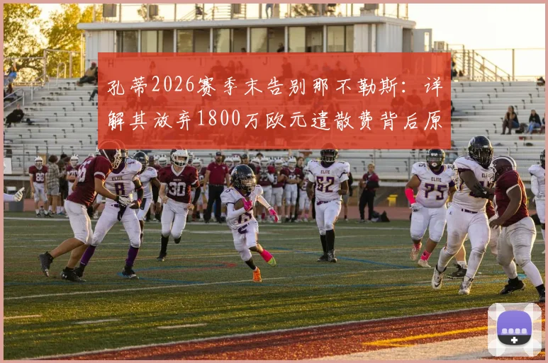 孔蒂2026赛季末告别那不勒斯:详解其放弃1800万欧元遣散费背后原因与影响