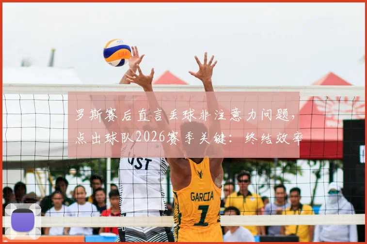 罗斯赛后直言丢球非注意力问题，点出球队2026赛季关键：终结效率亟待升级