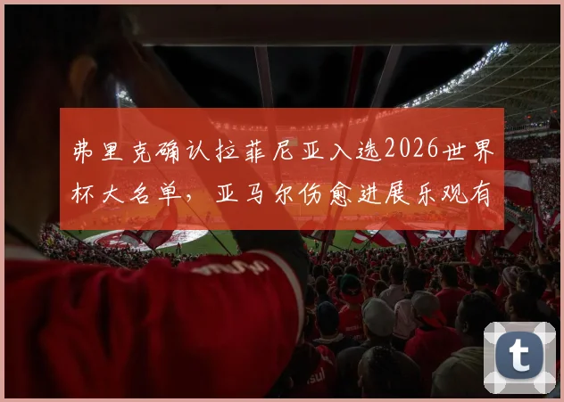 弗里克确认拉菲尼亚入选2026世界杯大名单，亚马尔伤愈进展乐观有望赶上赛事