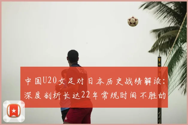 中国U20女足对日本历史战绩解读：深度剖析长达22年常规时间不胜的困境与四连败背后的青训差距